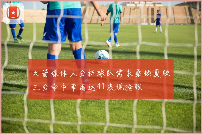 火箭媒体人分析球队需求桑顿夏联三分命中率高达41表现抢眼