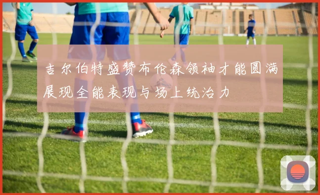 吉尔伯特盛赞布伦森领袖才能圆满展现全能表现与场上统治力