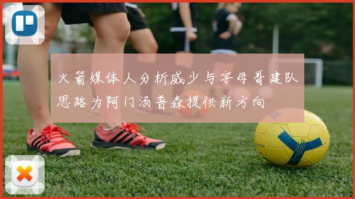 火箭媒体人分析威少与字母哥建队思路为阿门汤普森提供新方向