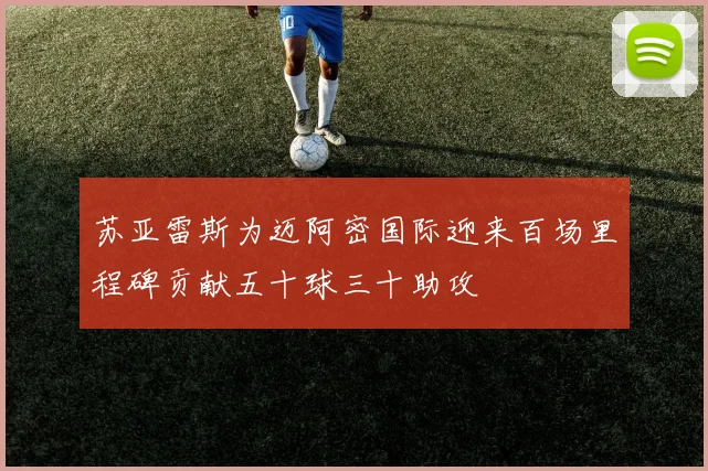苏亚雷斯为迈阿密国际迎来百场里程碑贡献五十球三十助攻