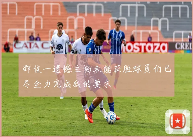 邵佳一遗憾主场未能获胜球员们已尽全力完成我的要求