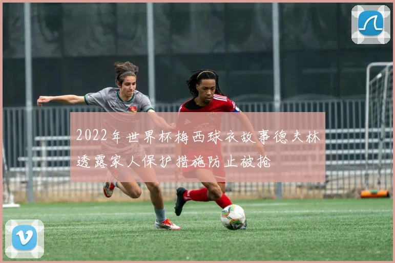 2022年世界杯梅西球衣故事德夫林透露家人保护措施防止被抢