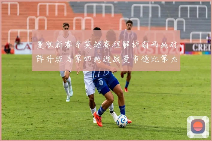 曼联新赛季英超赛程解析前两轮对阵升班马第四轮迎战曼市德比第九轮挑战蓝军