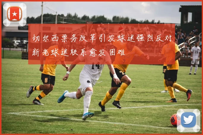 切尔西票务改革引发球迷强烈反对新老球迷联系愈发困难