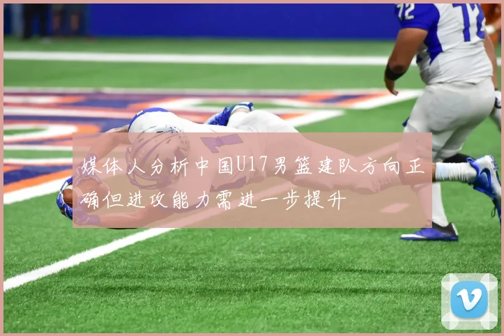 媒体人分析中国U17男篮建队方向正确但进攻能力需进一步提升