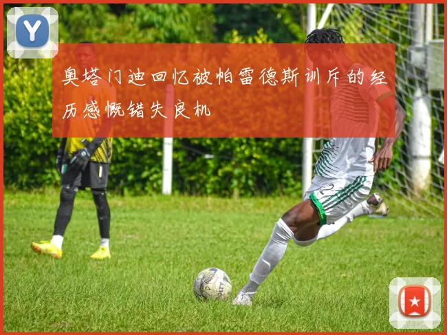 奥塔门迪回忆被帕雷德斯训斥的经历感慨错失良机
