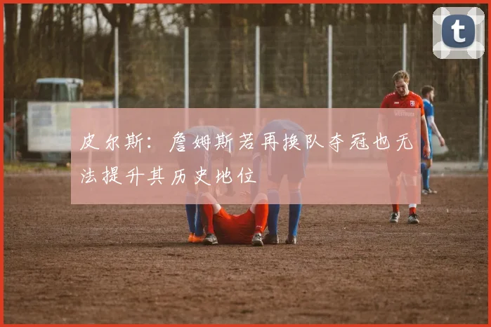 皮尔斯：詹姆斯若再换队夺冠也无法提升其历史地位
