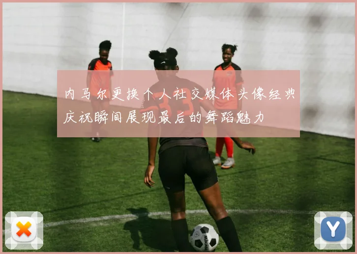 内马尔更换个人社交媒体头像经典庆祝瞬间展现最后的舞蹈魅力