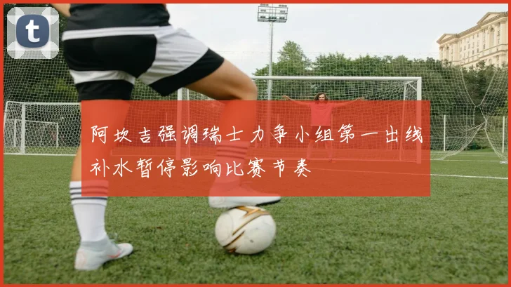 阿坎吉强调瑞士力争小组第一出线补水暂停影响比赛节奏