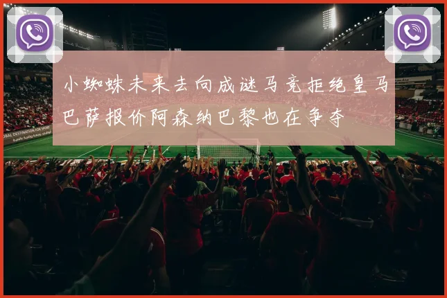 小蜘蛛未来去向成谜马竞拒绝皇马巴萨报价阿森纳巴黎也在争夺