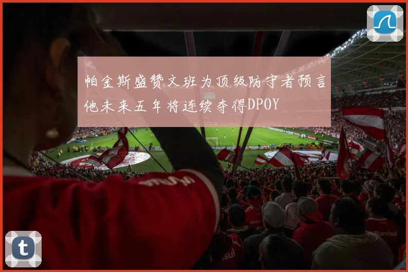 帕金斯盛赞文班为顶级防守者预言他未来五年将连续夺得DPOY