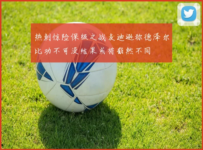 热刺惊险保级之战麦迪逊称德泽尔比功不可没结果或将截然不同