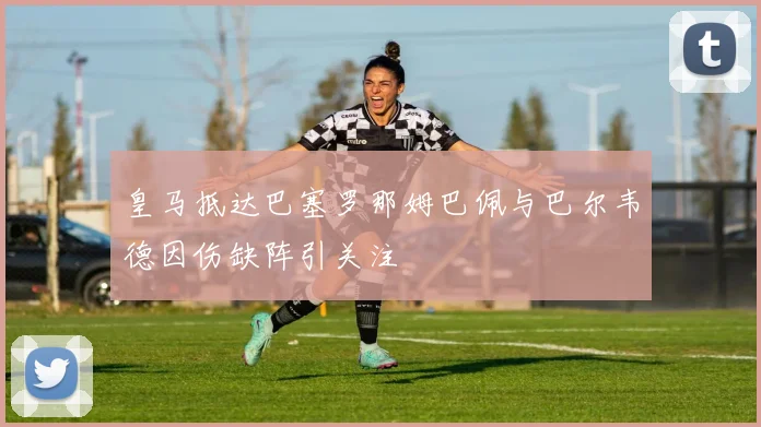 皇马抵达巴塞罗那姆巴佩与巴尔韦德因伤缺阵引关注