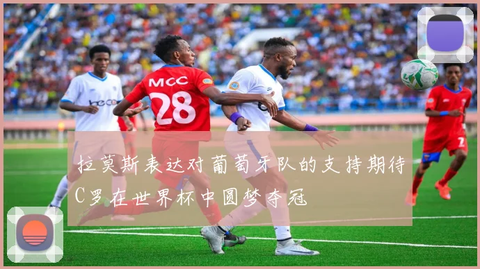 拉莫斯表达对葡萄牙队的支持期待C罗在世界杯中圆梦夺冠