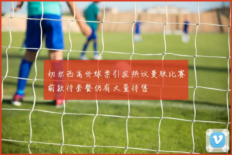 切尔西高价球票引发热议曼联比赛前款待套餐仍有大量待售