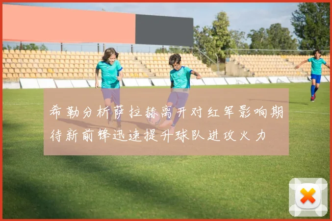 希勒分析萨拉赫离开对红军影响期待新前锋迅速提升球队进攻火力
