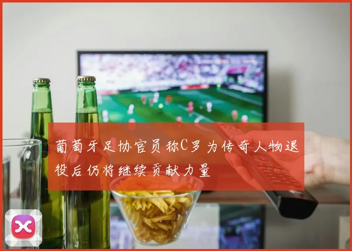 葡萄牙足协官员称C罗为传奇人物退役后仍将继续贡献力量