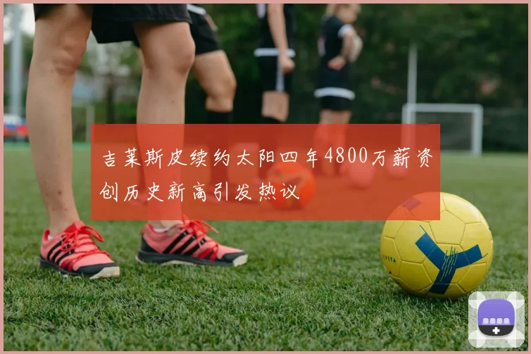 吉莱斯皮续约太阳四年4800万薪资创历史新高引发热议
