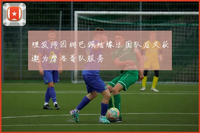 理发师因姆巴佩结缘法国队后又获邀为摩洛哥队服务