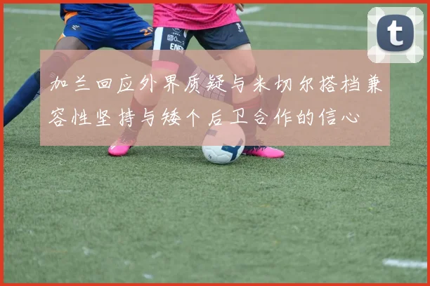加兰回应外界质疑与米切尔搭档兼容性坚持与矮个后卫合作的信心