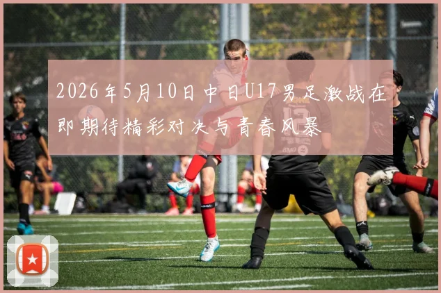 2026年5月10日中日U17男足激战在即期待精彩对决与青春风暴