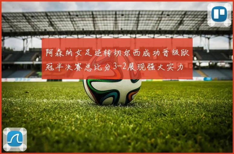阿森纳女足逆转切尔西成功晋级欧冠半决赛总比分3-2展现强大实力