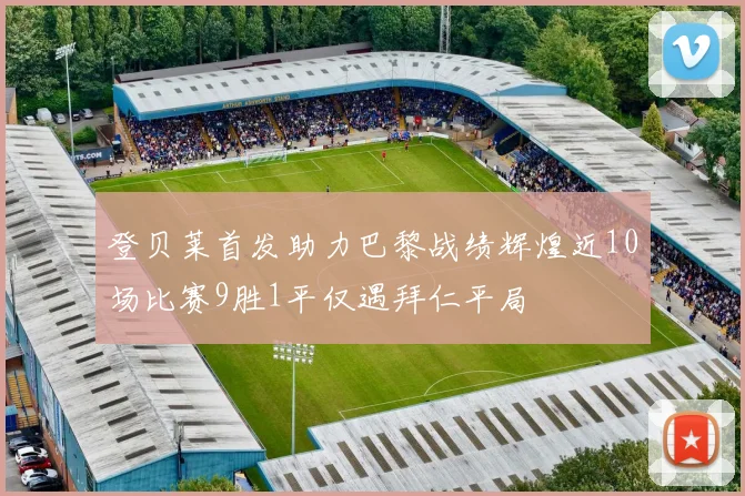 登贝莱首发助力巴黎战绩辉煌近10场比赛9胜1平仅遇拜仁平局