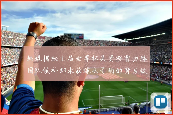 韩媒揭秘上届世界杯吴贤揆曾为韩国队候补却未获球衣号码的背后故事
