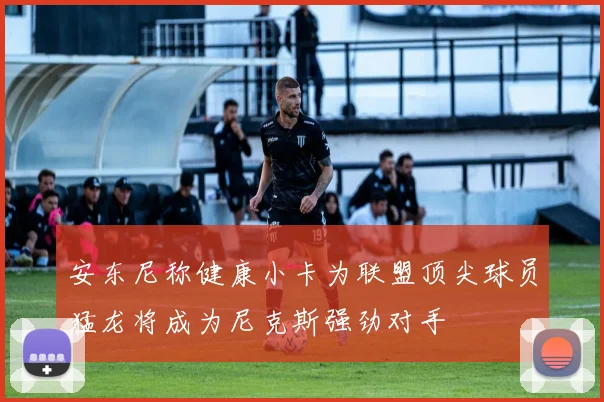 安东尼称健康小卡为联盟顶尖球员猛龙将成为尼克斯强劲对手