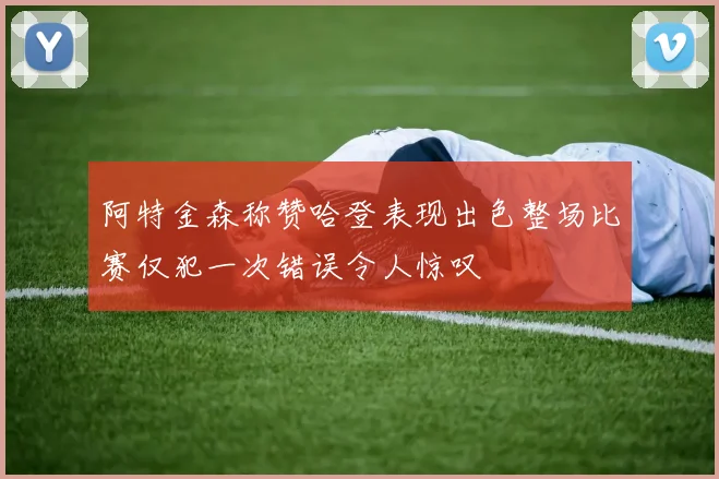阿特金森称赞哈登表现出色整场比赛仅犯一次错误令人惊叹
