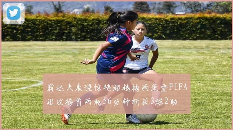 翁达夫表现惊艳超越梅西荣登FIFA进攻榜首两轮56分钟斩获3球2助