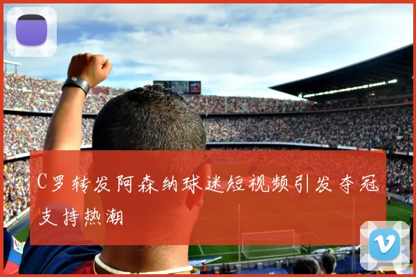 C罗转发阿森纳球迷短视频引发夺冠支持热潮