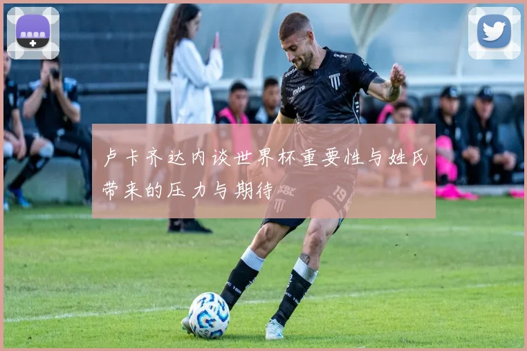 卢卡齐达内谈世界杯重要性与姓氏带来的压力与期待