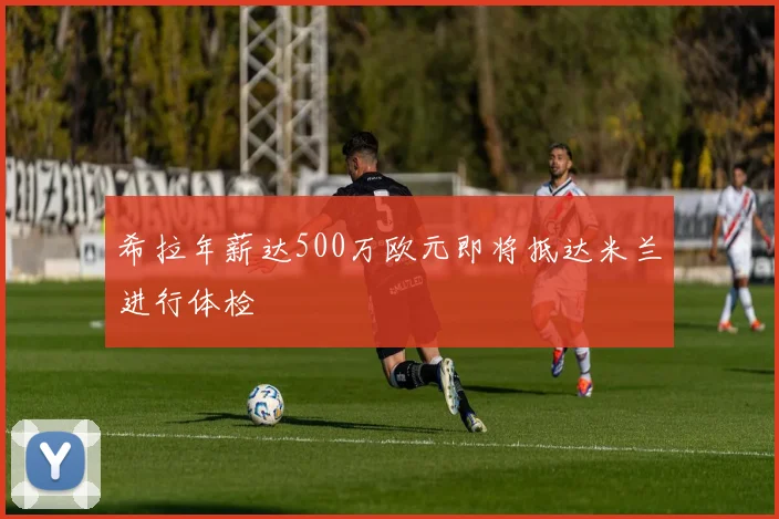 希拉年薪达500万欧元即将抵达米兰进行体检