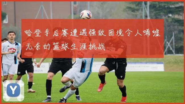 哈登季后赛遭遇强敌困境令人唏嘘无奈的篮球生涯挑战