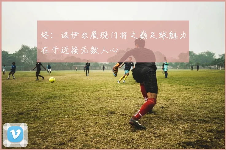 塔：诺伊尔展现门将之巅足球魅力在于连接无数人心
