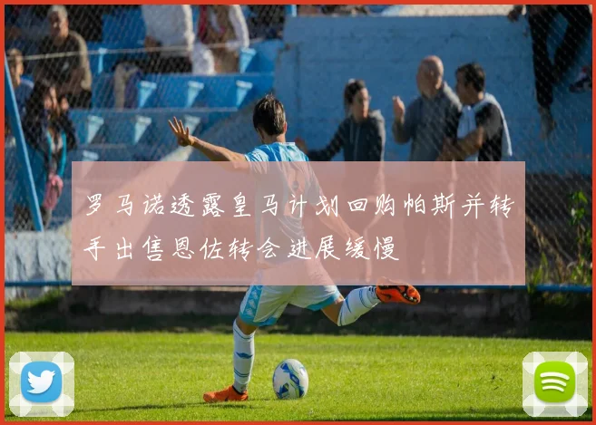 罗马诺透露皇马计划回购帕斯并转手出售恩佐转会进展缓慢