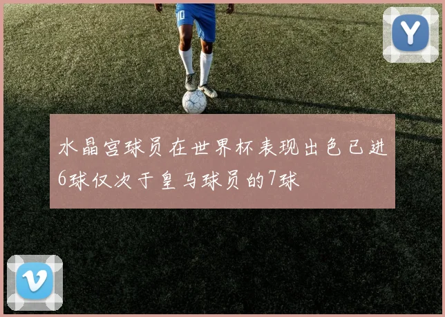 水晶宫球员在世界杯表现出色已进6球仅次于皇马球员的7球