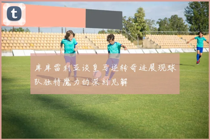 库库雷利亚谈皇马逆转奇迹展现球队独特魔力的深刻见解