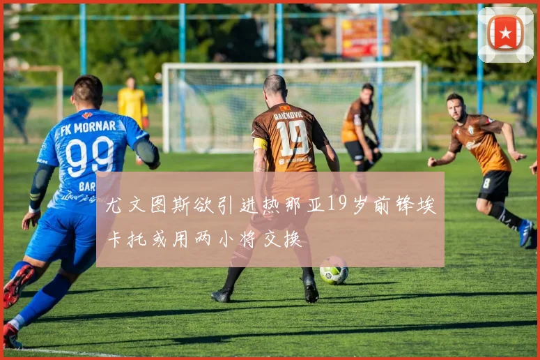 尤文图斯欲引进热那亚19岁前锋埃卡托或用两小将交换