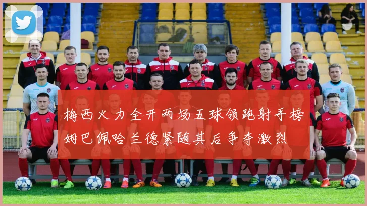 梅西火力全开两场五球领跑射手榜姆巴佩哈兰德紧随其后争夺激烈